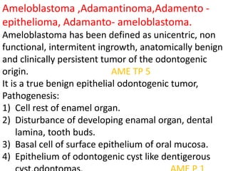 Ameloblastoma ,Adamantinoma,Adamento -
epithelioma, Adamanto- ameloblastoma.
Ameloblastoma has been defined as unicentric, non
functional, intermitent ingrowth, anatomically benign
and clinically persistent tumor of the odontogenic
origin. AME TP 5
It is a true benign epithelial odontogenic tumor,
Pathogenesis:
1) Cell rest of enamel organ.
2) Disturbance of developing enamal organ, dental
lamina, tooth buds.
3) Basal cell of surface epithelium of oral mucosa.
4) Epithelium of odontogenic cyst like dentigerous
 