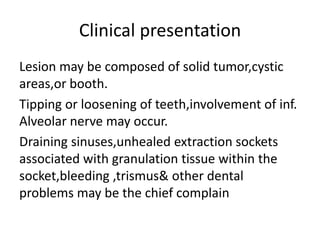 Clinical presentation
Lesion may be composed of solid tumor,cystic
areas,or booth.
Tipping or loosening of teeth,involvement of inf.
Alveolar nerve may occur.
Draining sinuses,unhealed extraction sockets
associated with granulation tissue within the
socket,bleeding ,trismus& other dental
problems may be the chief complain
 
