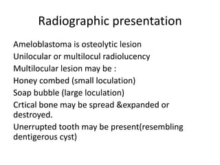 Radiographic presentation
Ameloblastoma is osteolytic lesion
Unilocular or multilocul radiolucency
Multilocular lesion may be :
Honey combed (small loculation)
Soap bubble (large loculation)
Crtical bone may be spread &expanded or
destroyed.
Unerrupted tooth may be present(resembling
dentigerous cyst)
 