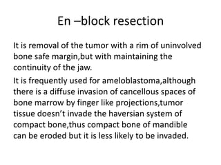 En –block resection
It is removal of the tumor with a rim of uninvolved
bone safe margin,but with maintaining the
continuity of the jaw.
It is frequently used for ameloblastoma,although
there is a diffuse invasion of cancellous spaces of
bone marrow by finger like projections,tumor
tissue doesn’t invade the haversian system of
compact bone,thus compact bone of mandible
can be eroded but it is less likely to be invaded.
 