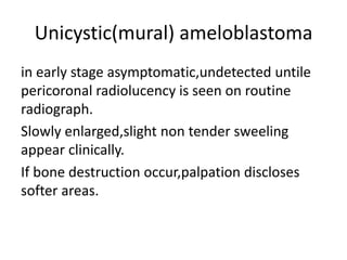 Unicystic(mural) ameloblastoma
in early stage asymptomatic,undetected untile
pericoronal radiolucency is seen on routine
radiograph.
Slowly enlarged,slight non tender sweeling
appear clinically.
If bone destruction occur,palpation discloses
softer areas.
 