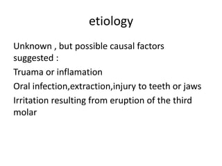 etiology
Unknown , but possible causal factors
suggested :
Truama or inflamation
Oral infection,extraction,injury to teeth or jaws
Irritation resulting from eruption of the third
molar
 