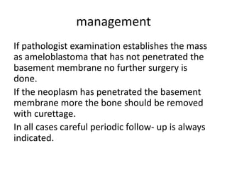 management
If pathologist examination establishes the mass
as ameloblastoma that has not penetrated the
basement membrane no further surgery is
done.
If the neoplasm has penetrated the basement
membrane more the bone should be removed
with curettage.
In all cases careful periodic follow- up is always
indicated.
 