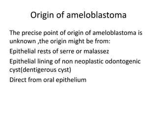 Origin of ameloblastoma
The precise point of origin of ameloblastoma is
unknown ,the origin might be from:
Epithelial rests of serre or malassez
Epithelial lining of non neoplastic odontogenic
cyst(dentigerous cyst)
Direct from oral epithelium
 