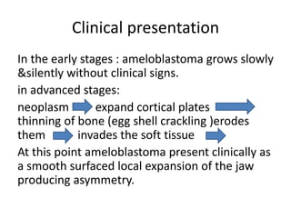 Clinical presentation
In the early stages : ameloblastoma grows slowly
&silently without clinical signs.
in advanced stages:
neoplasm expand cortical plates
thinning of bone (egg shell crackling )erodes
them invades the soft tissue
At this point ameloblastoma present clinically as
a smooth surfaced local expansion of the jaw
producing asymmetry.
 