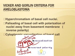 VICKER AND GORLIN CRITERIA FOR
AMELOBLASTOMA
Hyperchromatism of basal cell nuclei.
Palisading of basal cell with polarization of
nuclei away from basement membrane (
reverse polarity)
Cytoplasmic vacuolization of basal call
 