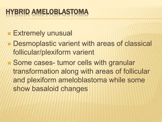 HYBRID AMELOBLASTOMA
 Extremely unusual
 Desmoplastic varient with areas of classical
follicular/plexiform varient
 Some cases- tumor cells with granular
transformation along with areas of follicular
and plexiform ameloblastoma while some
show basaloid changes
 