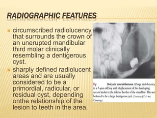 RADIOGRAPHIC FEATURES
 circumscribed radiolucency
that surrounds the crown of
an unerupted mandibular
third molar clinically
resembling a dentigerous
cyst.
 sharply defined radiolucent
areas and are usually
considered to be a
primordial, radicular, or
residual cyst, depending
onthe relationship of the
lesion to teeth in the area.
 