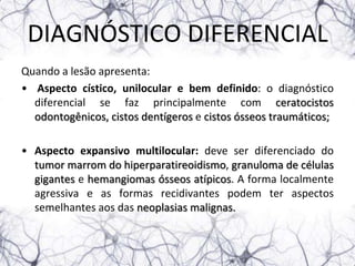 DIAGNÓSTICO DIFERENCIAL
Quando a lesão apresenta:
• Aspecto cístico, unilocular e bem definido: o diagnóstico
  diferencial se faz principalmente com ceratocistos
  odontogênicos, cistos dentígeros e cistos ósseos traumáticos;

• Aspecto expansivo multilocular: deve ser diferenciado do
  tumor marrom do hiperparatireoidismo, granuloma de células
  gigantes e hemangiomas ósseos atípicos. A forma localmente
  agressiva e as formas recidivantes podem ter aspectos
  semelhantes aos das neoplasias malignas.
 