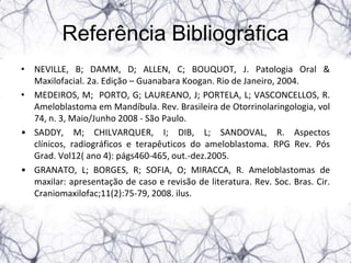 Referência Bibliográfica
• NEVILLE, B; DAMM, D; ALLEN, C; BOUQUOT, J. Patologia Oral &
  Maxilofacial. 2a. Edição – Guanabara Koogan. Rio de Janeiro, 2004.
• MEDEIROS, M; PORTO, G; LAUREANO, J; PORTELA, L; VASCONCELLOS, R.
  Ameloblastoma em Mandíbula. Rev. Brasileira de Otorrinolaringologia, vol
  74, n. 3, Maio/Junho 2008 - São Paulo.
• SADDY, M; CHILVARQUER, I; DIB, L; SANDOVAL, R. Aspectos
  clínicos, radiográficos e terapêuticos do ameloblastoma. RPG Rev. Pós
  Grad. Vol12( ano 4): págs460-465, out.-dez.2005.
• GRANATO, L; BORGES, R; SOFIA, O; MIRACCA, R. Ameloblastomas de
  maxilar: apresentação de caso e revisão de literatura. Rev. Soc. Bras. Cir.
  Craniomaxilofac;11(2):75-79, 2008. ilus.
 