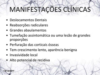 MANIFESTAÇÕES CLÍNICAS
  •   Deslocamentos Dentais
  •   Reabsorções radiculares
  •   Grandes abaulamentos
  •   Tumefação assintomática ou uma lesão de grandes
      proporções
  •   Perfuração das corticais ósseas
  •   Tem crescimento lento, aparência benigna
  •   Invasividade local
  •   Alto potencial de recidiva

13/12/2011
 