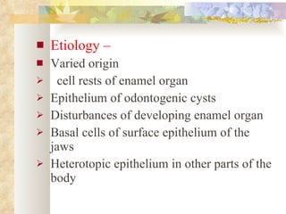 Etiology – Varied origin cell rests of enamel organ Epithelium of odontogenic cysts Disturbances of developing enamel organ Basal cells of surface epithelium of the jaws Heterotopic epithelium in other parts of the body 