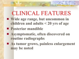 CLINICAL FEATURES Wide age range, but uncommon in children and adults < 20 yrs of age Posterior mandible Asymptomatic, often discovered on routine radiographs As tumor grows, painless enlargement may be noted 