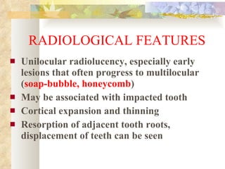 RADIOLOGICAL FEATURES Unilocular radiolucency, especially early lesions that often progress to multilocular ( soap-bubble, honeycomb ) May be associated with impacted tooth Cortical expansion and thinning Resorption of adjacent tooth roots, displacement of teeth can be seen 