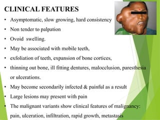 CLINICAL FEATURES
• Asymptomatic, slow growing, hard consistency
• Non tender to palpation
• Ovoid swelling.
• May be associated with mobile teeth,
• exfoliation of teeth, expansion of bone cortices,
• thinning out bone, ill fitting dentures, malocclusion, paresthesia
or ulcerations.
• May become secondarily infected & painful as a result
• Large lesions may present with pain
• The malignant variants show clinical features of malignancy:
pain, ulceration, infiltration, rapid growth, metastasis
 