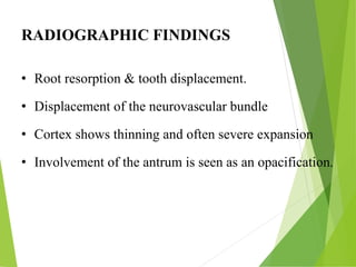 RADIOGRAPHIC FINDINGS
• Root resorption & tooth displacement.
• Displacement of the neurovascular bundle
• Cortex shows thinning and often severe expansion
• Involvement of the antrum is seen as an opacification.
 