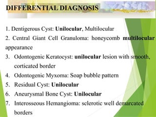 1. Dentigerous Cyst: Unilocular, Multilocular
2. Central Giant Cell Granuloma: honeycomb multilocular
appearance
3. Odontogenic Keratocyst: unilocular lesion with smooth,
corticated border
4. Odontogenic Myxoma: Soap bubble pattern
5. Residual Cyst: Unilocular
6. Aneurysmal Bone Cyst: Unilocular
7. Interosseous Hemangioma: sclerotic well demarcated
borders
DIFFERENTIAL DIAGNOSIS
 