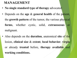 MANAGEMENT
• No single standard type of therapy advocated
• Depends on the age & general health of the patient,
the growth pattern of the tumor, the various physical
forms, whether cystic, solid, extraosseous or
malignant.
• Also depends on the duration, anatomical site of the
lesion, clinical size & extent, local behavior, virgin
or already treated before, therapy available and
working conditions.
 