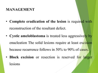 MANAGEMENT
• Complete eradication of the lesion is required with
reconstruction of the resultant defect.
• Cystic ameloblastoma is treated less aggressively by
enucleation The solid lesions require at least excision
because recurrence follows in 50% to 90% of cases.
• Block excision or resection is reserved for larger
lesions
 