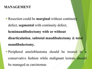 MANAGEMENT
 Resection could be marginal without continuity
defect, segmental with continuity defect,
hemimandibulectomy with or without
disarticulation, subtotal mandibulectomy & total
mandibulectomy.
 Peripheral ameloblastoma should be treated in a
conservative fashion while malignant lesions should
be managed as carcinomas
 