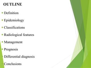 OUTLINE
 Definition
 Epidemiology
 Classifications
 Radiological features
 Management
 Prognosis
 Differential diagnosis
 Conclusions
 