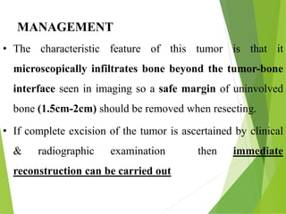MANAGEMENT
• The characteristic feature of this tumor is that it
microscopically infiltrates bone beyond the tumor-bone
interface seen in imaging so a safe margin of uninvolved
bone (1.5cm-2cm) should be removed when resecting.
• If complete excision of the tumor is ascertained by clinical
& radiographic examination then immediate
reconstruction can be carried out
 