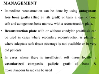 MANAGEMENT
• Immediate reconstruction can be done by using autogenous
free bone grafts (Iliac or rib graft) or bank allogenic bone
crib and autogenous bone marrow with a reconstruction plate.
• Reconstruction plate with or without condylar prosthesis can
be used in cases where secondary reconstruction is planned,
where adequate soft tissue coverage is not available or in very
old patients
• In cases where there is insufficient soft tissue locally, a
vascularized composite pedicle graft of bone &
myocutaneous tissue can be used
 