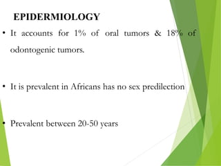EPIDERMIOLOGY
• It accounts for 1% of oral tumors & 18% of
odontogenic tumors.
• It is prevalent in Africans has no sex predilection
• Prevalent between 20-50 years
 