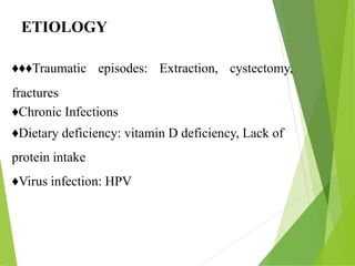 ETIOLOGY
♦♦♦Traumatic episodes: Extraction, cystectomy,
fractures
♦Chronic Infections
♦Dietary deficiency: vitamin D deficiency, Lack of
protein intake
♦Virus infection: HPV
ETIOLOGY
 