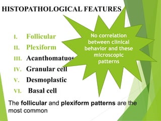 HISTOPATHOLOGICAL FEATURES
I. Follicular
II. Plexiform
III. Acanthomatuos
IV. Granular cell
V. Desmoplastic
VI. Basal cell
The follicular and plexiform patterns are the
most common
No correlation
between clinical
behavior and these
microscopic
patterns
 