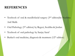 REFERENCES
• Textbook of oral & maxillofacial surgery (3rd edition)by Neelima
Anil Malik
• Oral Pathology (5th edition) by Regezi, Scuibba & Jordan
• Textbook of oral pathology by Sanjay Saraf
• Burket’s oral medicine, diagnosis & treatment (12th edition)
 