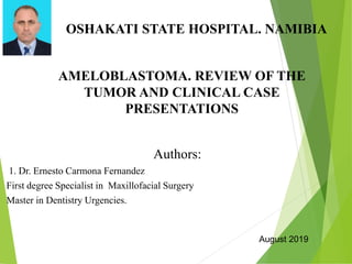 AMELOBLASTOMA. REVIEW OF THE
TUMOR AND CLINICAL CASE
PRESENTATIONS
Authors:
1. Dr. Ernesto Carmona Fernandez
First degree Specialist in Maxillofacial Surgery
Master in Dentistry Urgencies.
OSHAKATI STATE HOSPITAL. NAMIBIA
August 2019
 