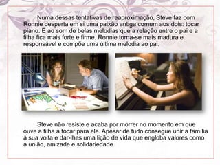 		Numa dessas tentativas de reaproximação, Steve faz com Ronnie desperta em si uma paixão antiga comum aos dois: tocar piano. É ao som de belas melodias que a relação entre o pai e a filha fica mais forte e firme. Ronnie torna-se mais madura e responsável e compõe uma última melodia ao pai.		Steve não resiste e acaba por morrer no momento em que ouve a filha a tocar para ele. Apesar de tudo consegue unir a família à sua volta e dar-lhes uma lição de vida que engloba valores como a união, amizade e solidariedade
