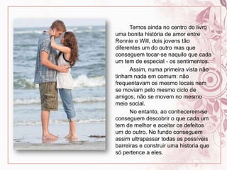 		Temos ainda no centro do livro uma bonita história de amor entre Ronnie e Will, dois jovens tão diferentes um do outro mas que conseguem tocar-se naquilo que cada um tem de especial - os sentimentos.		Assim, numa primeira vista não tinham nada em comum: não frequentavam os mesmo locais nem se moviam pelo mesmo ciclo de amigos, não se movem no mesmo meio social.		No entanto, ao conhecerem-se conseguem descobrir o que cada um tem de melhor e aceitar os defeitos um do outro. No fundo conseguem assim ultrapassar todas as possíveis barreiras e construir uma historia que só pertence a eles.