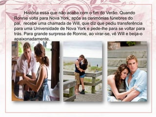 História essa que não acaba com o fim do Verão. Quando Ronnie volta para Nova York, após as cerimónias fúnebres do pai,  recebe uma chamada de Will, que diz que pediu transferência para uma Universidade de Nova York e pede-lhe para se voltar para trás. Para grande surpresa de Ronnie, ao virar-se, vê Will e beija-o apaixonadamente.