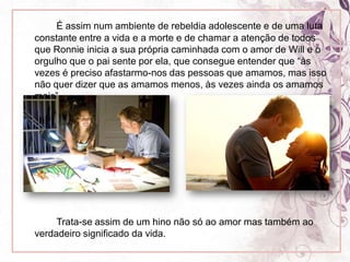 	É assim num ambiente de rebeldia adolescente e de uma luta constante entre a vida e a morte e de chamar a atenção de todos que Ronnie inicia a sua própria caminhada com o amor de Will e o orgulho que o pai sente por ela, que consegue entender que “às vezes é preciso afastarmo-nos das pessoas que amamos, mas isso não quer dizer que as amamos menos, às vezes ainda os amamos mais”.		Trata-se assim de um hino não só ao amor mas também ao verdadeiro significado da vida.
