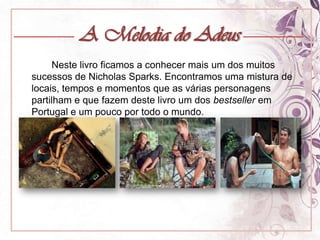 A Melodia do Adeus		Neste livro ficamos a conhecer mais um dos muitos sucessos de Nicholas Sparks. Encontramos uma mistura de locais, tempos e momentos que as várias personagens partilham e que fazem deste livro um dos bestseller em Portugal e um pouco por todo o mundo.