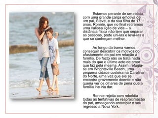 Estamos perante de um relato com uma grande carga emotiva de um pai, Steve, e da sua filha de 17 anos, Ronnie, que no final retiramos uma valiosa lição de vida – a distância física não tem que separar as pessoas, pode uni-las e leva-las a que se conheçam melhor. 		Ao longo da trama vamos conseguir descobrir os motivos do afastamento do pai em relação à família. De facto não se trata nada mais do que o último acto de amor  que faz pela mesma. Assim, refugia-se em Wrightsville Beach, uma pequena cidade costeira na Carolina do Norte, uma vez que ele se encontra gravemente doente e não queria ver os olhares de pena que a família lhe iria dar.		Ronnie rejeita com rebeldia todas as tentativas de reaproximação do pai, ameaçando antecipar o seu regresso a Nova York.