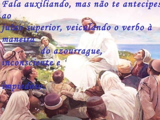 Fala auxiliando, mas não te antecipes
ao
juízo superior, veiculando o verbo à
maneira
do azourrague,
inconsciente e
impiedoso.
 