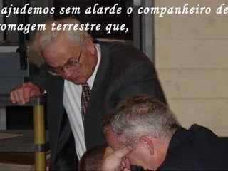 ajudemos sem alarde o companheiro de
omagem terrestre que,
 