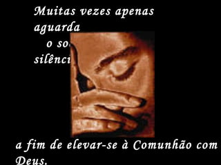 Muitas vezes apenas
aguarda
o socorro de nosso
silêncio,
a fim de elevar-se à Comunhão com
Deus.
 