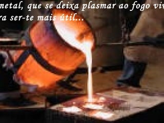 metal, que se deixa plasmar ao fogo viv
ra ser-te mais útil...
 