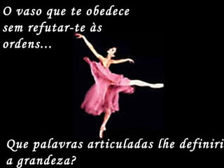 O vaso que te obedece
sem refutar-te às
ordens...
Que palavras articuladas lhe definiria
a grandeza?
 
