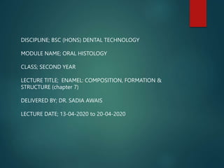 DISCIPLINE; BSC (HONS) DENTAL TECHNOLOGY
MODULE NAME; ORAL HISTOLOGY
CLASS; SECOND YEAR
LECTURE TITLE; ENAMEL: COMPOSITION, FORMATION &
STRUCTURE (chapter 7)
DELIVERED BY; DR. SADIA AWAIS
LECTURE DATE; 13-04-2020 to 20-04-2020
 