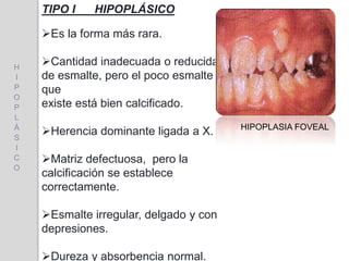 TIPO I HIPOPLÁSICO
Es la forma más rara.
Cantidad inadecuada o reducida
de esmalte, pero el poco esmalte
que
existe está bien calcificado.
Herencia dominante ligada a X.
Matriz defectuosa, pero la
calcificación se establece
correctamente.
Esmalte irregular, delgado y con
depresiones.
Dureza y absorbencia normal.
HIPOPLASIA FOVEAL
H
I
P
O
P
L
Á
S
I
C
O
 