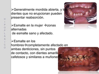 Generalmente mordida abierta, y los
dientes que no erupcionan pueden
presentar reabsorción.
Esmalte en la mujer zonas
alternadas
de esmalte sano y afectado.
Esmalte en los
hombrescompletamente afectado en
ambas denticiones, sin puntos
de contacto, con dientes amarillentos o
cafetosos y similares a muñones.
H
I
P
O
P
L
Á
S
I
C
O
 