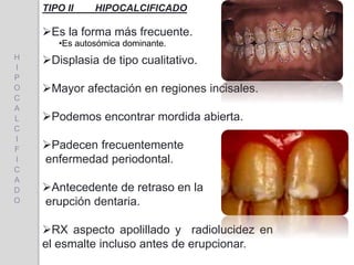 TIPO II HIPOCALCIFICADO
Es la forma más frecuente.
Displasia de tipo cualitativo.
Mayor afectación en regiones incisales.
Podemos encontrar mordida abierta.
Padecen frecuentemente
enfermedad periodontal.
Antecedente de retraso en la
erupción dentaria.
RX aspecto apolillado y radiolucidez en
el esmalte incluso antes de erupcionar.
H
I
P
O
C
A
L
C
I
F
I
C
A
D
O
•Es autosómica dominante.
 