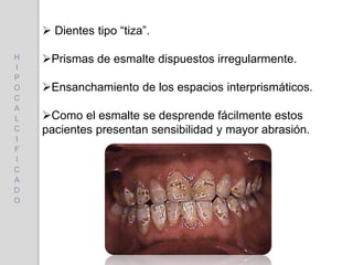  Dientes tipo “tiza”.
Prismas de esmalte dispuestos irregularmente.
Ensanchamiento de los espacios interprismáticos.
Como el esmalte se desprende fácilmente estos
pacientes presentan sensibilidad y mayor abrasión.
H
I
P
O
C
A
L
C
I
F
I
C
A
D
O
 