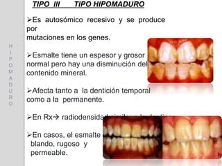 TIPO III TIPO HIPOMADURO
Es autosómico recesivo y se produce
por
mutaciones en los genes.
Esmalte tiene un espesor y grosor
normal pero hay una disminución del
contenido mineral.
Afecta tanto a la dentición temporal
como a la permanente.
En Rx radiodensidad similar a la dentina.
En casos, el esmalte es
blando, rugoso y
permeable.
H
I
P
O
M
A
D
U
R
O
 