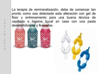 La terapia de remineralización, debe de comenzar tan
pronto como sea detectada esta alteración con gel de
flúor y entrenamiento para una buena técnica de
cepillado e higiene bucal en casa con una pasta
desensibilizante y fluoradas.
T
R
A
T
A
M
I
E
N
T
O
 